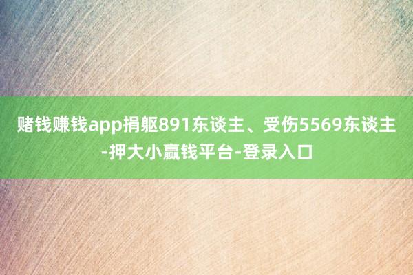 赌钱赚钱app捐躯891东谈主、受伤5569东谈主-押大小赢钱平台-登录入口