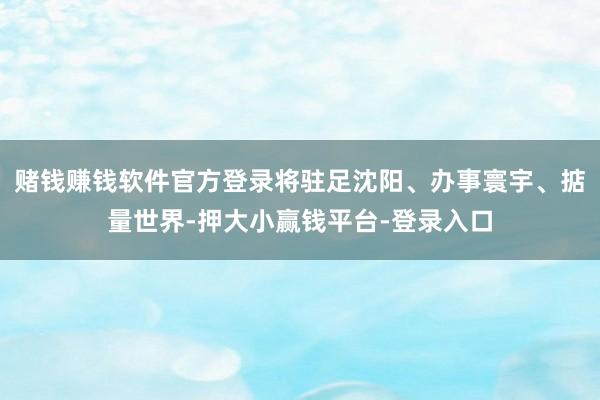 赌钱赚钱软件官方登录将驻足沈阳、办事寰宇、掂量世界-押大小赢钱平台-登录入口