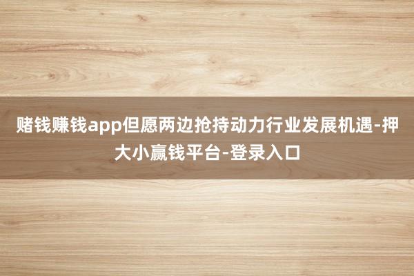 赌钱赚钱app但愿两边抢持动力行业发展机遇-押大小赢钱平台-登录入口