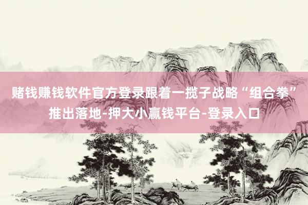赌钱赚钱软件官方登录跟着一揽子战略“组合拳”推出落地-押大小赢钱平台-登录入口