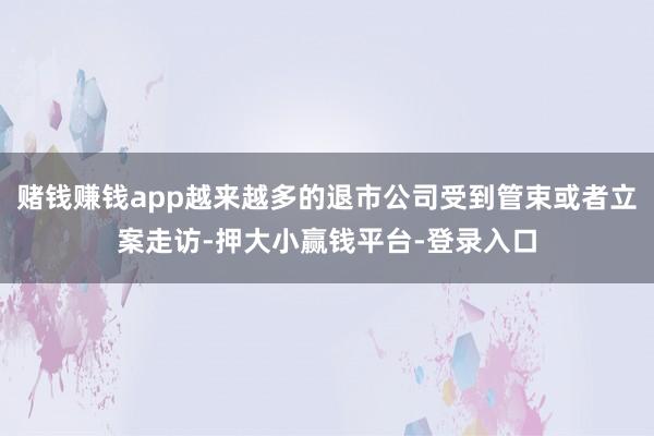 赌钱赚钱app越来越多的退市公司受到管束或者立案走访-押大小赢钱平台-登录入口