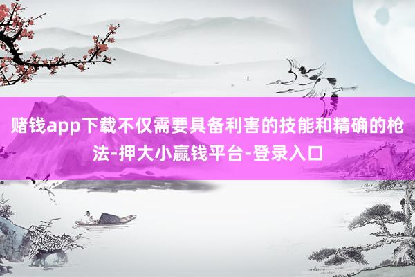 赌钱app下载不仅需要具备利害的技能和精确的枪法-押大小赢钱平台-登录入口