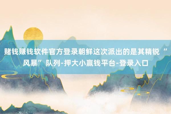 赌钱赚钱软件官方登录朝鲜这次派出的是其精锐 “风暴” 队列-押大小赢钱平台-登录入口