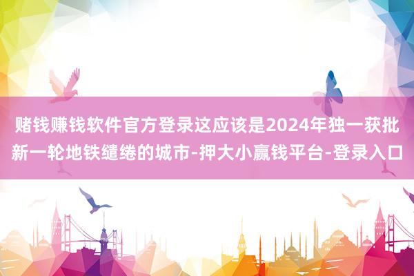 赌钱赚钱软件官方登录这应该是2024年独一获批新一轮地铁缱绻的城市-押大小赢钱平台-登录入口