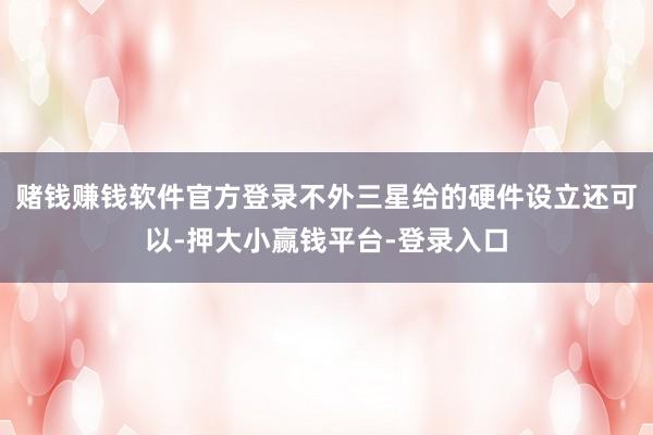 赌钱赚钱软件官方登录不外三星给的硬件设立还可以-押大小赢钱平台-登录入口