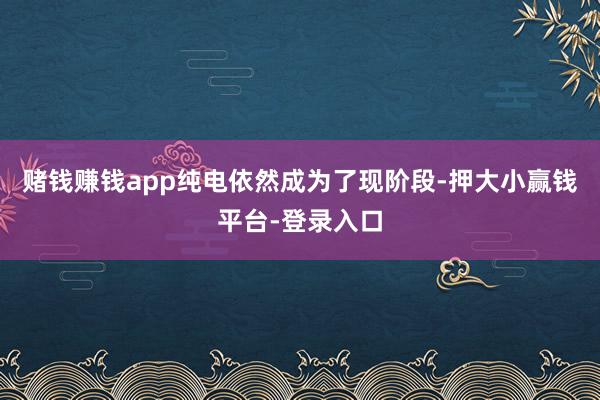 赌钱赚钱app纯电依然成为了现阶段-押大小赢钱平台-登录入口