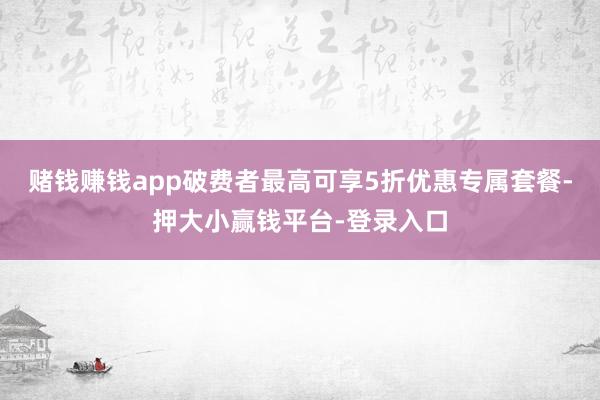 赌钱赚钱app破费者最高可享5折优惠专属套餐-押大小赢钱平台-登录入口