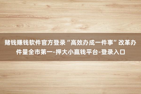 赌钱赚钱软件官方登录“高效办成一件事”改革办件量全市第一-押大小赢钱平台-登录入口