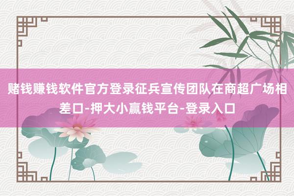 赌钱赚钱软件官方登录征兵宣传团队在商超广场相差口-押大小赢钱平台-登录入口