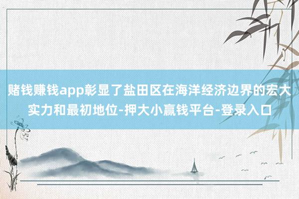赌钱赚钱app彰显了盐田区在海洋经济边界的宏大实力和最初地位-押大小赢钱平台-登录入口