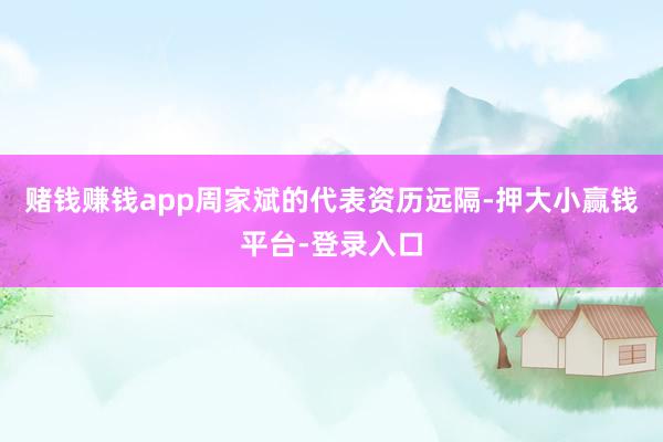 赌钱赚钱app周家斌的代表资历远隔-押大小赢钱平台-登录入口
