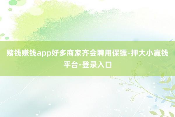 赌钱赚钱app好多商家齐会聘用保镖-押大小赢钱平台-登录入口