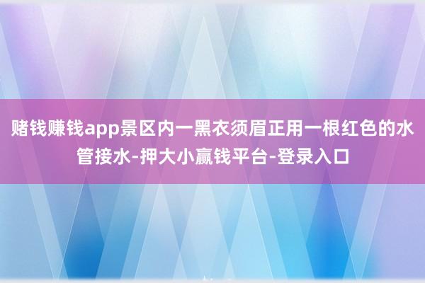 赌钱赚钱app景区内一黑衣须眉正用一根红色的水管接水-押大小赢钱平台-登录入口
