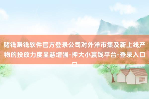 赌钱赚钱软件官方登录公司对外洋市集及新上线产物的投放力度显赫增强-押大小赢钱平台-登录入口