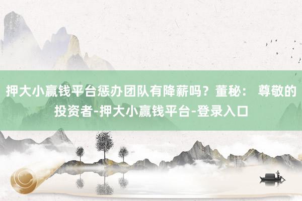 押大小赢钱平台惩办团队有降薪吗？董秘： 尊敬的投资者-押大小赢钱平台-登录入口