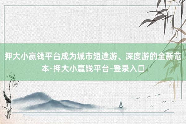 押大小赢钱平台成为城市短途游、深度游的全新范本-押大小赢钱平台-登录入口