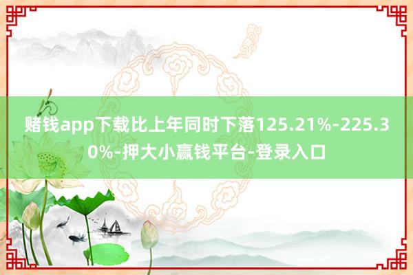 赌钱app下载比上年同时下落125.21%-225.30%-押大小赢钱平台-登录入口