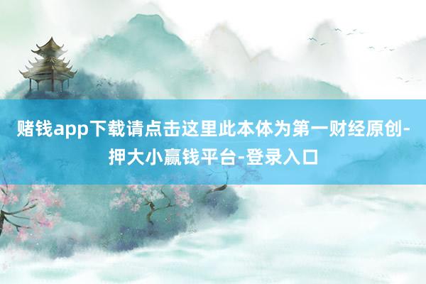 赌钱app下载请点击这里此本体为第一财经原创-押大小赢钱平台-登录入口