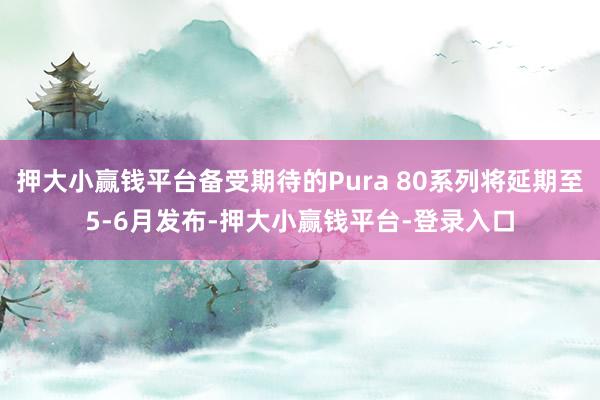 押大小赢钱平台备受期待的Pura 80系列将延期至5-6月发布-押大小赢钱平台-登录入口