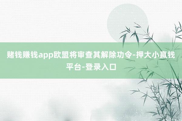 赌钱赚钱app欧盟将审查其解除功令-押大小赢钱平台-登录入口