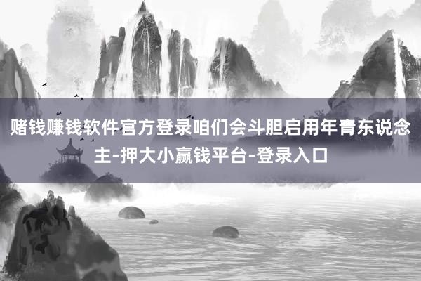 赌钱赚钱软件官方登录咱们会斗胆启用年青东说念主-押大小赢钱平台-登录入口