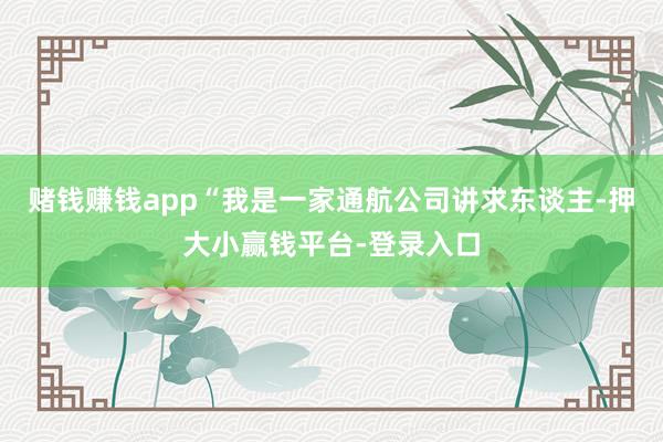 赌钱赚钱app“我是一家通航公司讲求东谈主-押大小赢钱平台-登录入口