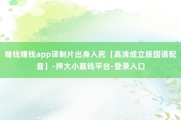 赌钱赚钱app译制片出身入死【高清成立版国语配音】-押大小赢钱平台-登录入口