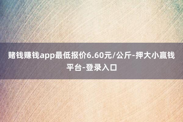 赌钱赚钱app最低报价6.60元/公斤-押大小赢钱平台-登录入口