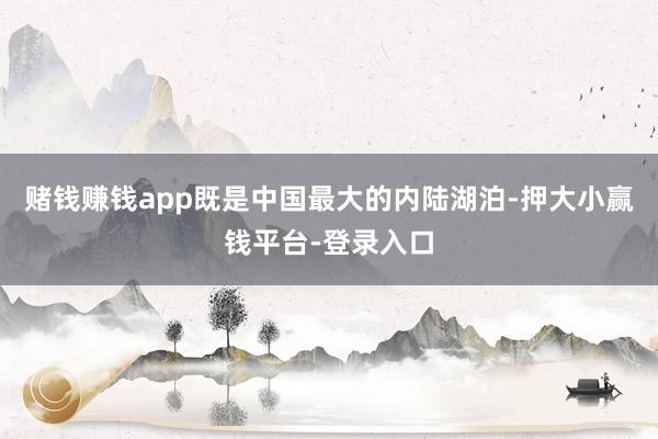 赌钱赚钱app既是中国最大的内陆湖泊-押大小赢钱平台-登录入口