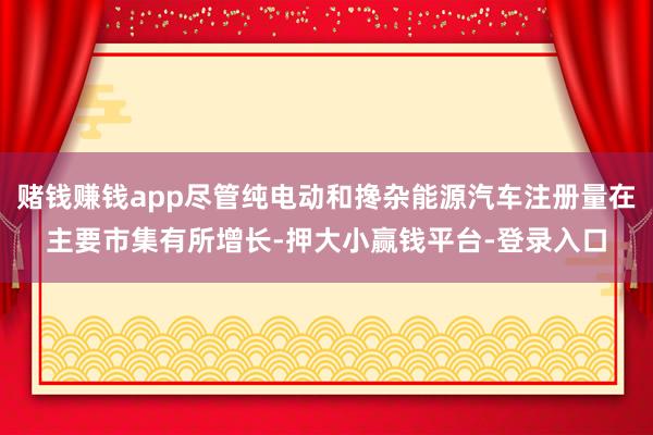 赌钱赚钱app尽管纯电动和搀杂能源汽车注册量在主要市集有所增长-押大小赢钱平台-登录入口