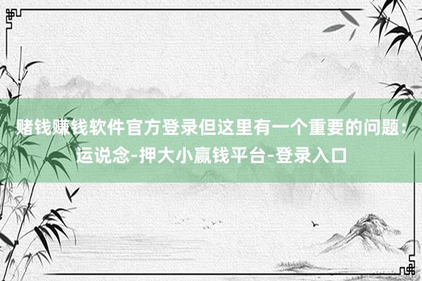 赌钱赚钱软件官方登录但这里有一个重要的问题：运说念-押大小赢钱平台-登录入口