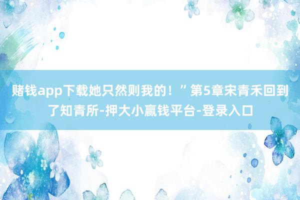 赌钱app下载她只然则我的！”第5章宋青禾回到了知青所-押大小赢钱平台-登录入口