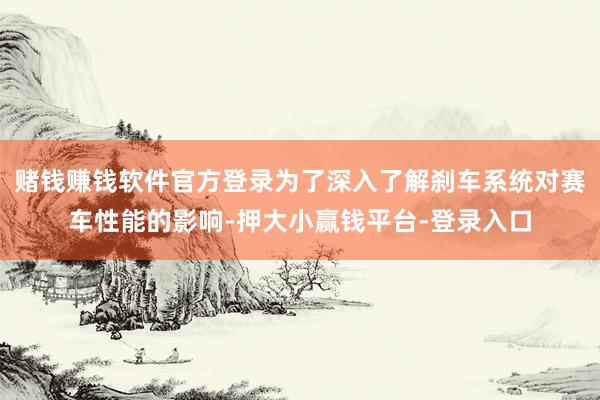 赌钱赚钱软件官方登录为了深入了解刹车系统对赛车性能的影响-押大小赢钱平台-登录入口