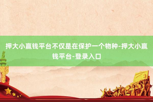 押大小赢钱平台不仅是在保护一个物种-押大小赢钱平台-登录入口