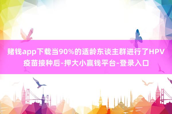 赌钱app下载当90%的适龄东谈主群进行了HPV疫苗接种后-押大小赢钱平台-登录入口