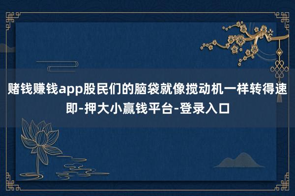 赌钱赚钱app股民们的脑袋就像搅动机一样转得速即-押大小赢钱平台-登录入口