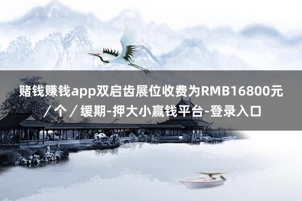 赌钱赚钱app双启齿展位收费为RMB16800元／个／缓期-押大小赢钱平台-登录入口