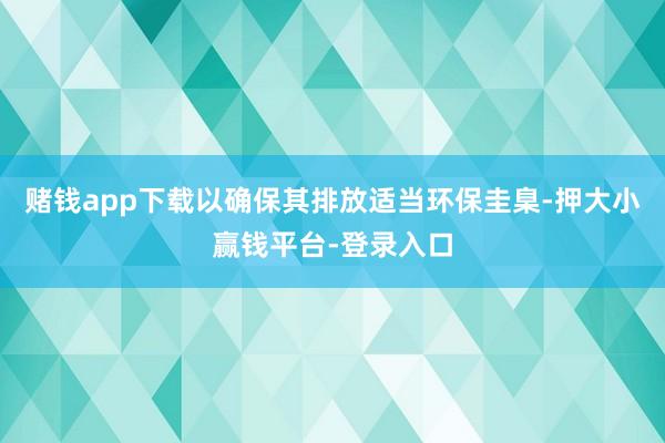 赌钱app下载以确保其排放适当环保圭臬-押大小赢钱平台-登录入口