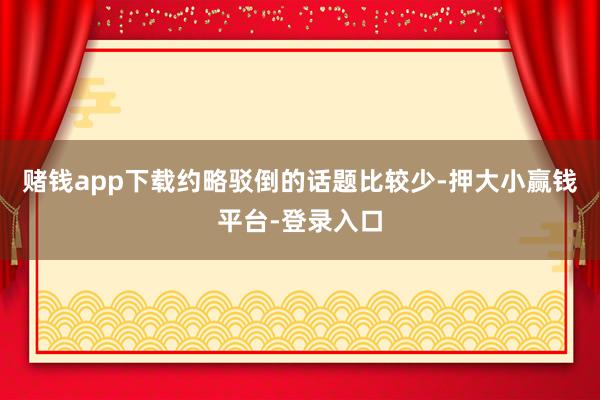 赌钱app下载约略驳倒的话题比较少-押大小赢钱平台-登录入口