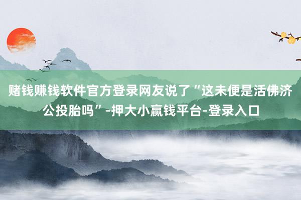 赌钱赚钱软件官方登录网友说了“这未便是活佛济公投胎吗”-押大小赢钱平台-登录入口