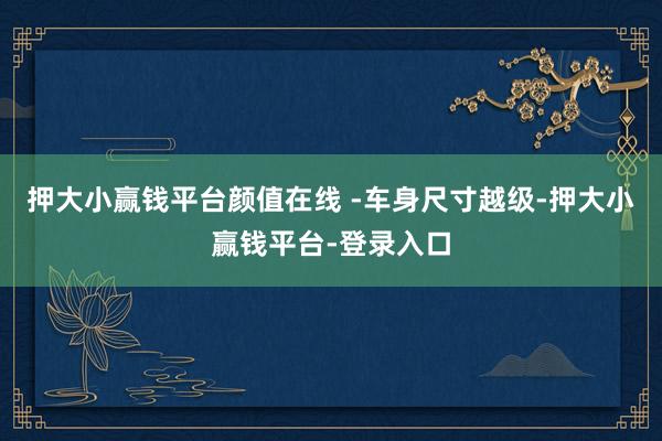 押大小赢钱平台颜值在线 -车身尺寸越级-押大小赢钱平台-登录入口
