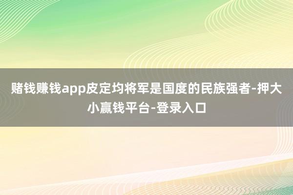 赌钱赚钱app皮定均将军是国度的民族强者-押大小赢钱平台-登录入口