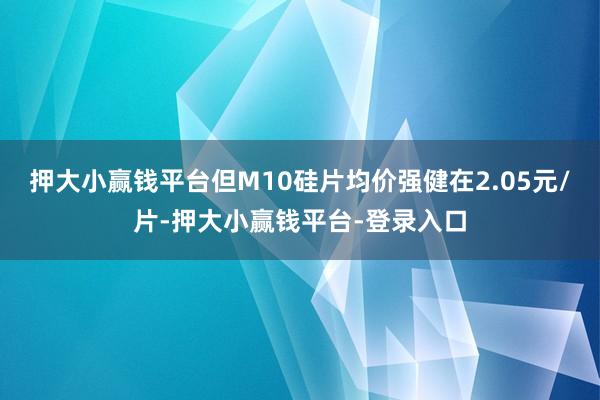 押大小赢钱平台但M10硅片均价强健在2.05元/片-押大小赢钱平台-登录入口