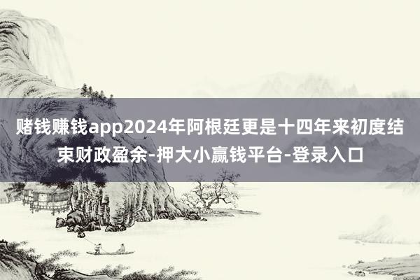 赌钱赚钱app2024年阿根廷更是十四年来初度结束财政盈余-押大小赢钱平台-登录入口
