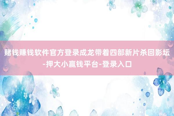 赌钱赚钱软件官方登录成龙带着四部新片杀回影坛-押大小赢钱平台-登录入口