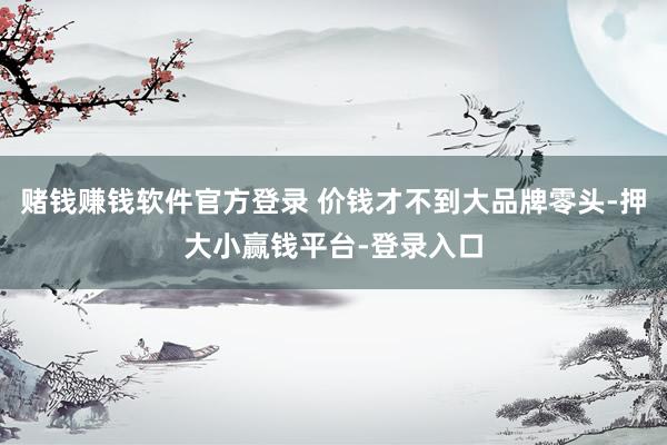 赌钱赚钱软件官方登录 价钱才不到大品牌零头-押大小赢钱平台-登录入口