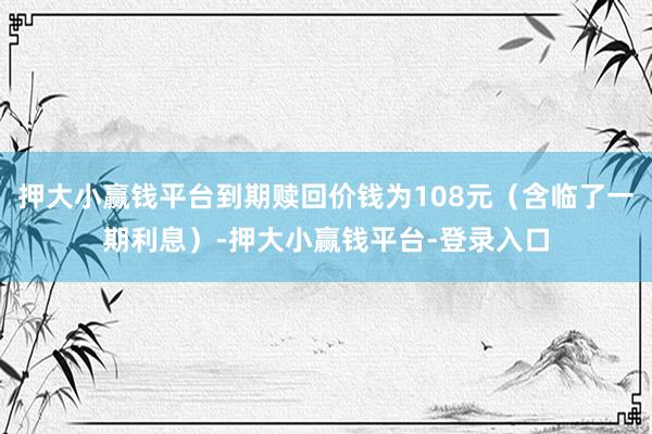 押大小赢钱平台到期赎回价钱为108元（含临了一期利息）-押大小赢钱平台-登录入口