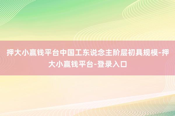 押大小赢钱平台中国工东说念主阶层初具规模-押大小赢钱平台-登录入口