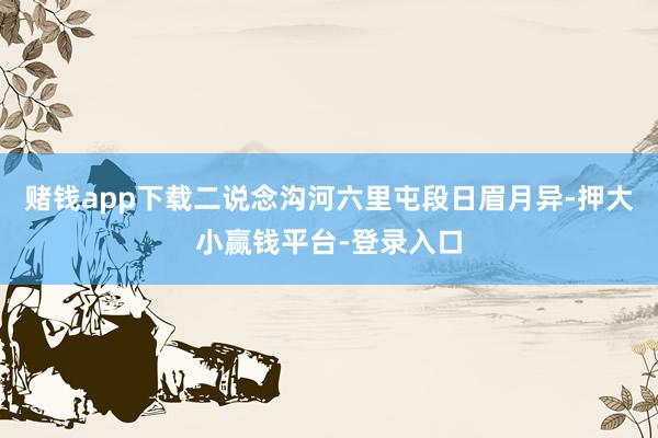 赌钱app下载二说念沟河六里屯段日眉月异-押大小赢钱平台-登录入口
