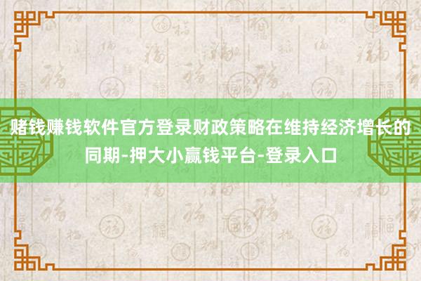 赌钱赚钱软件官方登录财政策略在维持经济增长的同期-押大小赢钱平台-登录入口